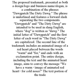 THE PROPOSED TRADEMARK, PRESENTED AS BOTH A DESIGN/LOGO AND BUSINESS NAME/SLOGAN, IS A COMBINATION OF THE PHRASES "DAWGPATCH/THE DIRTY DAWG." THE PHRASE IS UNDERLINED AND FEATURES A FORWARD SLASH SEPARATING THE TWO COMPONENTS. "DAWGPATCH" AND "THE DIRTY DAWG" ARE INTENDED TO BE USED IN SLANG ENGLISH, WHERE "DOG" IS WRITTEN AS "DAWG." THE INITIAL LETTER OF "DAWGPATCH" AND THE FIRST LETTER OF EACH WORD IN "THE DIRTY DAWG" ARE CAPITALIZED. THE SECOND LINE OF THE TRADEMARK INCLUDES AN ANIMATED IMAGE OF A RED HEART PLACED BETWEEN THE WORDS "WARM" AND "FOR," AND ENDS WITH AN EXCLAMATION POINT. THE ENTIRE DESIGN, INCLUDING THE TEXT AND THE ANIMATED HEART IMAGE, AIMS TO CONVEY THE MESSAGE "WE HAVE A WARM <IMAGE OF ANIMATED RED HEART> FOR COLD NOSES!" THE TEXT PORTION OF THE TRADE trademark