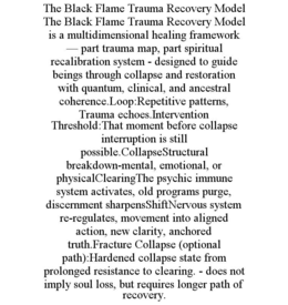 THE BLACK FLAME TRAUMA RECOVERY MODEL THE BLACK FLAME TRAUMA RECOVERY MODEL IS A MULTIDIMENSIONAL HEALING FRAMEWORK — PART TRAUMA MAP, PART SPIRITUAL RECALIBRATION SYSTEM - DESIGNED TO GUIDE BEINGS THROUGH COLLAPSE AND RESTORATION WITH QUANTUM, CLINICAL, AND ANCESTRAL COHERENCE.LOOP:REPETITIVE PATTERNS, TRAUMA ECHOES.INTERVENTION THRESHOLD:THAT MOMENT BEFORE COLLAPSE INTERRUPTION IS STILL POSSIBLE.COLLAPSESTRUCTURAL BREAKDOWN-MENTAL, EMOTIONAL, OR PHYSICALCLEARINGTHE PSYCHIC IMMUNE SYSTEM ACTIVATES, OLD PROGRAMS PURGE, DISCERNMENT SHARPENSSHIFTNERVOUS SYSTEM RE-REGULATES, MOVEMENT INTO ALIGNED ACTION, NEW CLARITY, ANCHORED TRUTH.FRACTURE COLLAPSE (OPTIONAL PATH):HARDENED COLLAPSE STATE FROM PROLONGED RESISTANCE TO CLEARING. - DOES NOT IMPLY SOUL LOSS, BUT REQUIRES LONGER PATH OF RECOVERY. trademark