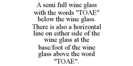 A SEMI FULL WINE GLASS WITH THE WORDS "TOAE" BELOW THE WINE GLASS. THERE IS ALSO A HORIZONTAL LINE ON EITHER SIDE OF THE WINE GLASS AT THE BASE/FOOT OF THE WINE GLASS ABOVE THE WORD "TOAE". trademark