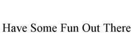 HAVE SOME FUN OUT THERE trademark