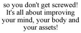 SO YOU DON'T GET SCREWED! IT'S ALL ABOUT IMPROVING YOUR MIND, YOUR BODY AND YOUR ASSETS! trademark