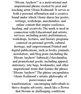 “BLOOM ANYHOW!” IS A MOTIVATIONAL AND INSPIRATIONAL PHRASE CREATED BY POET AND TEACHING ARTIST GLENIS REDMOND. IT SERVES AS BOTH A PERSONAL AFFIRMATION AND A CREATIVE BRAND UNDER WHICH GLENIS SHARES HER POETRY, WRITINGS, WORKSHOPS, MERCHANDISE, AND ONLINE CONTENT THAT INSPIRE RESILIENCE, HEALING, AND CREATIVITY.THE MARK IS USED IN CONNECTION WITH:EDUCATIONAL AND ARTISTIC SERVICES, INCLUDING POETRY PERFORMANCES, WORKSHOPS, LECTURES, AND LITERARY PROGRAMS CENTERED ON PERSONAL GROWTH, CULTURAL HERITAGE, AND EMPOWERMENT.PRINTED AND DIGITAL PUBLICATIONS, SUCH AS BOOKS, JOURNALS, NEWSLETTERS, AND BLOG POSTS (INCLUDING THE BLOOM ANYHOW! SUBSTACK).MERCHANDISE AND PROMOTIONAL GOODS, INCLUDING APPAREL, STATIONERY, TOTE BAGS, BOOKMARKS, AND OTHER INSPIRATIONAL ITEMS THAT FEATURE THE PHRASE “BLOOM ANYHOW!”THE PHRASE ENCAPSULATES GLENIS REDMOND’S ARTISTIC PHILOSOPHY OF PERSEVERANCE AND TRANSFORMATION—ENCOURAGING INDIVIDUALS TO THRIVE DESPITE ADVERSITY, MUCH LIKE A FLOWER THAT BLOOMS IN CHALLENGING CONDITIONS. trademark