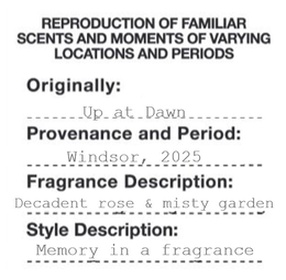 REPRODUCTION OF FAMILIAR SCENTS AND MOMENTS OF VARYING LOCATIONS AND PERIODS ORIGINALLY: UP AT DAWN PROVENANCE AND PERIOD: WINDSOR, 2025 FRAGRANCE DESCRIPTION: DECADENT ROSE & MISTY GARDEN STYLE DESCRIPTION: MEMORY IN A FRAGRANCE trademark