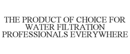THE PRODUCT OF CHOICE FOR WATER FILTRATION PROFESSIONALS EVERYWHERE trademark