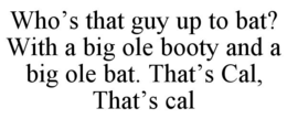 WHO’S THAT GUY UP TO BAT? WITH A BIG OLE BOOTY AND A BIG OLE BAT. THAT’S CAL, THAT’S CAL trademark