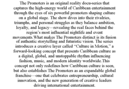 THE PROMOTERS IS AN ORIGINAL REALITY DOCU-SERIES THAT CAPTURES THE HIGH-ENERGY WORLD OF CARIBBEAN ENTERTAINMENT THROUGH THE EYES OF SIX POWERFUL PROMOTERS SHAPING CULTURE ON A GLOBAL STAGE. THE SHOW DIVES INTO THEIR RIVALRIES, TRIUMPHS, AND PERSONAL STRUGGLES AS THEY BALANCE AMBITION, LOYALTY, AND LEGACY—REVEALING THE REAL FACES BEHIND THE REGION’S MOST INFLUENTIAL NIGHTLIFE AND EVENT MOVEMENTS.WHAT MAKES THE PROMOTERS DISTINCT IS ITS FUSION OF AUTHENTIC STORYTELLING AND FUTURISTIC VISION. THE SERIES INTRODUCES A CREATIVE LAYER CALLED “CULTURE IN MOTION,” A FORWARD-LOOKING CONCEPT THAT PRESENTS CARIBBEAN CULTURE AS A DIGITAL, GLOBAL, AND UNSTOPPABLE RHYTHM INFLUENCING FASHION, MUSIC, AND MODERN IDENTITY WORLDWIDE.THIS CONCEPT NOT ONLY REDEFINES HOW CARIBBEAN CULTURE IS SEEN, BUT ALSO ESTABLISHES THE PROMOTERS AS AN EXPANDABLE GLOBAL FRANCHISE—ONE THAT CELEBRATES ENTREPRENEURSHIP, CULTURAL INNOVATION, AND THE NEW GENERATION OF CREATIVE LEADERS DRIVING INTERNATIONAL ENTERTAINMENT. trademark