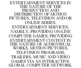 ENTERTAINMENT SERVICES IN THE NATURE OF THE PRODUCTION AND DISTRIBUTION OF MOTION PICTURES, TELEVISION AND/OR ONLINE SERIES; ENTERTAINMENT SERVICES, NAMELY, PROVIDING ON-LINE COMPUTER GAMES; PROVIDING ENTERTAINMENT CONTENT IN THE NATURE OF AUDIOVISUAL WORKS, MOTION PICTURES, TELEVISION PROGRAMS, TRAILERS, MUSIC AND VIDEO GAMES VIA AN INTERACTIVE GLOBAL COMPUTER NETWORK. trademark
