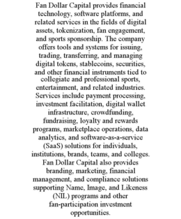FAN DOLLAR CAPITAL PROVIDES FINANCIAL TECHNOLOGY, SOFTWARE PLATFORMS, AND RELATED SERVICES IN THE FIELDS OF DIGITAL ASSETS, TOKENIZATION, FAN ENGAGEMENT, AND SPORTS SPONSORSHIP. THE COMPANY OFFERS TOOLS AND SYSTEMS FOR ISSUING, TRADING, TRANSFERRING, AND MANAGING DIGITAL TOKENS, STABLECOINS, SECURITIES, AND OTHER FINANCIAL INSTRUMENTS TIED TO COLLEGIATE AND PROFESSIONAL SPORTS, ENTERTAINMENT, AND RELATED INDUSTRIES. SERVICES INCLUDE PAYMENT PROCESSING, INVESTMENT FACILITATION, DIGITAL WALLET INFRASTRUCTURE, CROWDFUNDING, FUNDRAISING, LOYALTY AND REWARDS PROGRAMS, MARKETPLACE OPERATIONS, DATA ANALYTICS, AND SOFTWARE-AS-A-SERVICE (SAAS) SOLUTIONS FOR INDIVIDUALS, INSTITUTIONS, BRANDS, TEAMS, AND COLLEGES. FAN DOLLAR CAPITAL ALSO PROVIDES BRANDING, MARKETING, FINANCIAL MANAGEMENT, AND COMPLIANCE SOLUTIONS SUPPORTING NAME, IMAGE, AND LIKENESS (NIL) PROGRAMS AND OTHER FAN-PARTICIPATION INVESTMENT OPPORTUNITIES. trademark