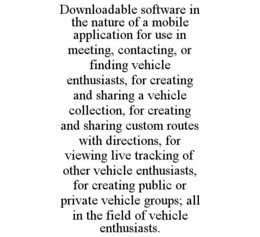 DOWNLOADABLE SOFTWARE IN THE NATURE OF A MOBILE APPLICATION FOR USE IN MEETING, CONTACTING, OR FINDING VEHICLE ENTHUSIASTS, FOR CREATING AND SHARING A VEHICLE COLLECTION, FOR CREATING AND SHARING CUSTOM ROUTES WITH DIRECTIONS, FOR VIEWING LIVE TRACKING OF OTHER VEHICLE ENTHUSIASTS, FOR CREATING PUBLIC OR PRIVATE VEHICLE GROUPS; ALL IN THE FIELD OF VEHICLE ENTHUSIASTS. trademark