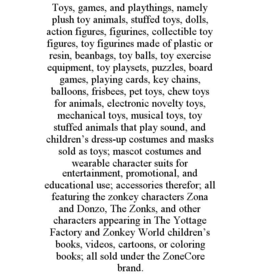 TOYS, GAMES, AND PLAYTHINGS, NAMELY PLUSH TOY ANIMALS, STUFFED TOYS, DOLLS, ACTION FIGURES, FIGURINES, COLLECTIBLE TOY FIGURES, TOY FIGURINES MADE OF PLASTIC OR RESIN, BEANBAGS, TOY BALLS, TOY EXERCISE EQUIPMENT, TOY PLAYSETS, PUZZLES, BOARD GAMES, PLAYING CARDS, KEY CHAINS, BALLOONS, FRISBEES, PET TOYS, CHEW TOYS FOR ANIMALS, ELECTRONIC NOVELTY TOYS, MECHANICAL TOYS, MUSICAL TOYS, TOY STUFFED ANIMALS THAT PLAY SOUND, AND CHILDREN’S DRESS-UP COSTUMES AND MASKS SOLD AS TOYS; MASCOT COSTUMES AND WEARABLE CHARACTER SUITS FOR ENTERTAINMENT, PROMOTIONAL, AND EDUCATIONAL USE; ACCESSORIES THEREFOR; ALL FEATURING THE ZONKEY CHARACTERS ZONA AND DONZO, THE ZONKS, AND OTHER CHARACTERS APPEARING IN THE YOTTAGE FACTORY AND ZONKEY WORLD CHILDREN’S BOOKS, VIDEOS, CARTOONS, OR COLORING BOOKS; ALL SOLD UNDER THE ZONECORE BRAND. trademark