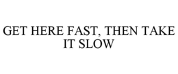 GET HERE FAST, THEN TAKE IT SLOW trademark