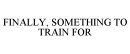 FINALLY, SOMETHING TO TRAIN FOR trademark
