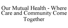 OUR MUTUAL HEALTH - WHERE CARE AND COMMUNITY COME TOGETHER trademark