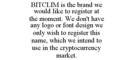 BITCLIM IS THE BRAND WE WOULD LIKE TO REGISTER AT THE MOMENT. WE DON'T HAVE ANY LOGO OR FONT DESIGN WE ONLY WISH TO REGISTER THIS NAME, WHICH WE INTEND TO USE IN THE CRYPTOCURRENCY MARKET. trademark