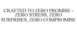 CRAFTED TO ZERO PROMISE - ZERO STRESS, ZERO SURPRISES, ZERO COMPROMISE trademark