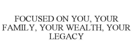 FOCUSED ON YOU, YOUR FAMILY, YOUR WEALTH, YOUR LEGACY trademark