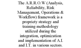 THE A.R.R.O.W (ANALYSIS, RELIABILITY, RISK MANAGEMENT, OPERATIONS & WORKFLOW) FRAMEWORK IS A PROPRIETY STRATEGY AND TRAINING METHODOLOGY UTILIZED DURING THE INTEGRATION, OPTIMIZATION AND IMPLEMENTATION OF A.I. AND I.T. IN VARIOUS SECTORS. trademark