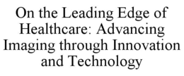 ON THE LEADING EDGE OF HEALTHCARE: ADVANCING IMAGING THROUGH INNOVATION AND TECHNOLOGY trademark