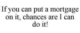 IF YOU CAN PUT A MORTGAGE ON IT, CHANCES ARE I CAN DO IT! trademark