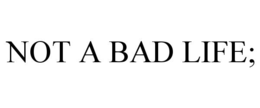 NOT A BAD LIFE; trademark