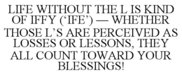 LIFE WITHOUT THE L IS KIND OF IFFY (‘IFE’) — WHETHER THOSE L’S ARE PERCEIVED AS LOSSES OR LESSONS, THEY ALL COUNT TOWARD YOUR BLESSINGS! trademark