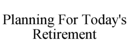 PLANNING FOR TODAY'S RETIREMENT trademark