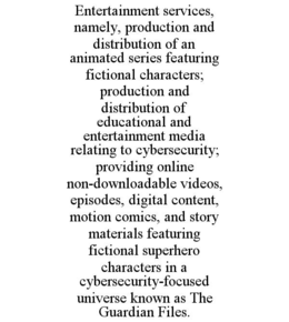 ENTERTAINMENT SERVICES, NAMELY, PRODUCTION AND DISTRIBUTION OF AN ANIMATED SERIES FEATURING FICTIONAL CHARACTERS; PRODUCTION AND DISTRIBUTION OF EDUCATIONAL AND ENTERTAINMENT MEDIA RELATING TO CYBERSECURITY; PROVIDING ONLINE NON-DOWNLOADABLE VIDEOS, EPISODES, DIGITAL CONTENT, MOTION COMICS, AND STORY MATERIALS FEATURING FICTIONAL SUPERHERO CHARACTERS IN A CYBERSECURITY-FOCUSED UNIVERSE KNOWN AS THE GUARDIAN FILES. trademark