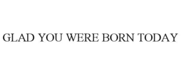 GLAD YOU WERE BORN TODAY trademark