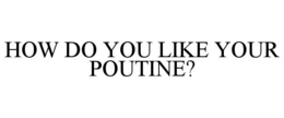 HOW DO YOU LIKE YOUR POUTINE? trademark