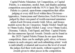 CAPITAL PALETTE MINIATURE ART COMPETITION, OR CAPITAL PALETTE, IS A MINIATURE, MODEL, BUST, AND DISPLAY PAINTING COMPETITION ASSOCIATED WITH THE NOVA OPEN.THE CAPITAL PALETTE IS A JURIED, OPEN-FORUM COMPETITION THAT OFFERS JUDGING AT EVERY SKILL LEVEL WITHIN THREE DIVISIONS - APPRENTICE, JOURNEYMAN AND MASTERCLASS; EACH DIVISION IS JUDGED BY THEIR OWN PANEL OF WORLD-RENOWNED MINIATURE ARTISTS.EACH DIVISION AWARDS GOLD, SILVER, AND BRONZE MEDALS ACROSS THE SIX CATEGORIES. SINGLE MODEL- SMALL (UP TO 54MM SCALE), SINGLE MODEL- LARGE  (OVER 54MM SCALE), DIORAMA, VEHICLE, UNIT/SQUAD, AND BUST. CAPITAL PALETTE ALSO HAS NUMEROUS SPECIAL AWARDS. DETAILS CAN BE FOUND IN THE 2025 CAPITAL PALETTE PRIMER.IN OUR OPEN FORUM COMPETITION, THERE CAN BE MULTIPLE GOLD, SILVER, OR BRONZE WINNERS IN EACH CATEGORY AND EACH SUBMITTING ARTISTS’ WORK IS INDIVIDUALLY EVALUATED AND RECEIVES THE LEVEL OF AWARD THE JUDGES FEEL THEIR WORK MERITS, WITHOUT REGARD TO THE AWARDS GIVEN TO OTHER PIECES IN THE COMPETITION. trademark