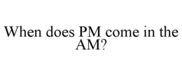 WHEN DOES PM COME IN THE AM? trademark