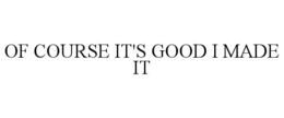 OF COURSE IT'S GOOD I MADE IT trademark