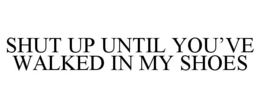 SHUT UP UNTIL YOU’VE WALKED IN MY SHOES trademark