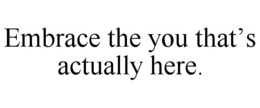 EMBRACE THE YOU THAT’S ACTUALLY HERE. trademark
