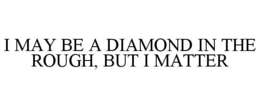 I MAY BE A DIAMOND IN THE ROUGH, BUT I MATTER trademark
