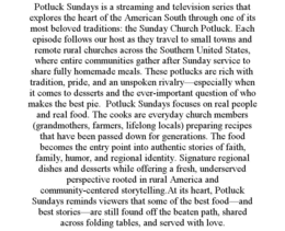 POTLUCK SUNDAYS IS A STREAMING AND TELEVISION SERIES THAT EXPLORES THE HEART OF THE AMERICAN SOUTH THROUGH ONE OF ITS MOST BELOVED TRADITIONS: THE SUNDAY CHURCH POTLUCK. EACH EPISODE FOLLOWS OUR HOST AS THEY TRAVEL TO SMALL TOWNS AND REMOTE RURAL CHURCHES ACROSS THE SOUTHERN UNITED STATES, WHERE ENTIRE COMMUNITIES GATHER AFTER SUNDAY SERVICE TO SHARE FULLY HOMEMADE MEALS. THESE POTLUCKS ARE RICH WITH TRADITION, PRIDE, AND AN UNSPOKEN RIVALRY—ESPECIALLY WHEN IT COMES TO DESSERTS AND THE EVER-IMPORTANT QUESTION OF WHO MAKES THE BEST PIE.  POTLUCK SUNDAYS FOCUSES ON REAL PEOPLE AND REAL FOOD. THE COOKS ARE EVERYDAY CHURCH MEMBERS (GRANDMOTHERS, FARMERS, LIFELONG LOCALS) PREPARING RECIPES THAT HAVE BEEN PASSED DOWN FOR GENERATIONS. THE FOOD BECOMES THE ENTRY POINT INTO AUTHENTIC STORIES OF FAITH, FAMILY, HUMOR, AND REGIONAL IDENTITY. SIGNATURE REGIONAL DISHES AND DESSERTS WHILE OFFERING A FRESH, UNDERSERVED PERSPECTIVE ROOTED IN RURAL AMERICA AND COMMUNITY-CENTERED STORYTELLING.AT ITS HEART, POTLUCK SUNDAYS REMINDS VIEWERS THAT SOME OF THE BEST FOOD—AND BEST STORIES—ARE STILL FOUND OFF THE BEATEN PATH, SHARED ACROSS FOLDING TABLES, AND SERVED WITH LOVE. trademark