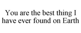 YOU ARE THE BEST THING I HAVE EVER FOUND ON EARTH trademark