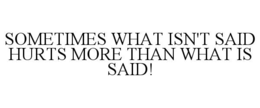 SOMETIMES WHAT ISN'T SAID HURTS MORE THAN WHAT IS SAID! trademark