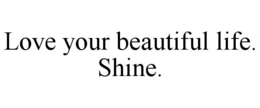 LOVE YOUR BEAUTIFUL LIFE. SHINE. trademark