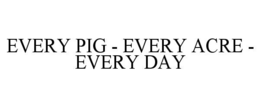 EVERY PIG - EVERY ACRE - EVERY DAY trademark