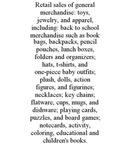 RETAIL SALES OF GENERAL MERCHANDISE: TOYS, JEWELRY, AND APPAREL, INCLUDING: BACK TO SCHOOL MERCHANDISE SUCH AS BOOK BAGS, BACKPACKS, PENCIL POUCHES, LUNCH BOXES, FOLDERS AND ORGANIZERS; HATS, T-SHIRTS, AND ONE-PIECE BABY OUTFITS; PLUSH, DOLLS, ACTION FIGURES, AND FIGURINES; NECKLACES; KEY CHAINS; FLATWARE, CUPS, MUGS, AND DISHWARE; PLAYING CARDS, PUZZLES, AND BOARD GAMES; NOTECARDS, ACTIVITY, COLORING, EDUCATIONAL AND CHILDREN'S BOOKS. trademark