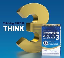 THINKING AREDS? THINK 3 NEW EVOLVED FORMULA! BAUSCH + LOMB PRESERVISION AREDS 3 PROTECTS. NOURISHES. BOOSTS. EYE DOCTOR RECOMMENDED #1 BRAND TRIPLE ACTION FORMULA WITH UNIQUE B-VITAMIN COMPLEX 120 SOFT GELS 2 MONTH SUPPLY EYE VITAMIN AND MINERAL SUPPLEMENT THESE STATEMENTS HAVE NOT BEEN EVALUATED BY THE FOOD AND DRUG ADMINISTRATION. THIS PRODUCT IS NOT INTENDED TO DIAGNOSE, TREAT, CURE, OR PREVENT ANY DISEASE. trademark