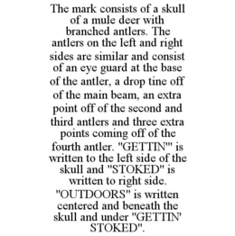 THE MARK CONSISTS OF A SKULL OF A MULE DEER WITH BRANCHED ANTLERS. THE ANTLERS ON THE LEFT AND RIGHT SIDES ARE SIMILAR AND CONSIST OF AN EYE GUARD AT THE BASE OF THE ANTLER, A DROP TINE OFF OF THE MAIN BEAM, AN EXTRA POINT OFF OF THE SECOND AND THIRD ANTLERS AND THREE EXTRA POINTS COMING OFF OF THE FOURTH ANTLER. "GETTIN'" IS WRITTEN TO THE LEFT SIDE OF THE SKULL AND "STOKED" IS WRITTEN TO RIGHT SIDE. "OUTDOORS" IS WRITTEN CENTERED AND BENEATH THE SKULL AND UNDER "GETTIN' STOKED". trademark