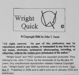 "ALL RIGHTS RESERVED. NO PART OF THIS PUBLICATION MAY BE REPRODUCED, STORED IN ANY SYSTEM, OR TRANSMITTED IN ANY FORM OR BY ANY MEANS, ELECTRONIC, MECHANICAL, PHOTOCOPYING, RECORDING, OR OTHERWISE, WITHOUT THE WRITTEN PRIOR PERMISSION OF THE AUTHOR." "WRIGHT QUICK" AND "WQ" SYMBOL ARE COPYRIGHT PROTECTED. THEY BELONG TO ME, JOHN T FARRIS, FOR THE REMAINDER OF MY LIFE PLUS 70 YEARS. ANY UNAUTHORIZED REPRODUCTION VIOLATES FEDERAL COPYRIGHT LAW. " " WRIGHT QUICK" AND "WQ" SYMBOL ARE USED IN MY BOOK, "YOU" NOT" PUBLISHED IN 2006 AND IS STILL IN PRINT AS OF WRIGHT QUICK COPYRIGHT 2006 BY JOHN T. FARRIS trademark