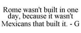 ROME WASN'T BUILT IN ONE DAY, BECAUSE IT WASN'T MEXICANS THAT BUILT IT. - G trademark