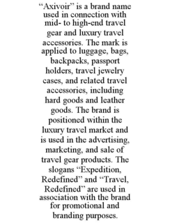 “AXIVOIR” IS A BRAND NAME USED IN CONNECTION WITH MID- TO HIGH-END TRAVEL GEAR AND LUXURY TRAVEL ACCESSORIES. THE MARK IS APPLIED TO LUGGAGE, BAGS, BACKPACKS, PASSPORT HOLDERS, TRAVEL JEWELRY CASES, AND RELATED TRAVEL ACCESSORIES, INCLUDING HARD GOODS AND LEATHER GOODS. THE BRAND IS POSITIONED WITHIN THE LUXURY TRAVEL MARKET AND IS USED IN THE ADVERTISING, MARKETING, AND SALE OF TRAVEL GEAR PRODUCTS. THE SLOGANS “EXPEDITION, REDEFINED” AND “TRAVEL, REDEFINED” ARE USED IN ASSOCIATION WITH THE BRAND FOR PROMOTIONAL AND BRANDING PURPOSES. trademark