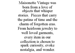 MAISONETTE VINTAGE WAS BORN FROM A LOVE OF OBJECTS THAT WHISPER STORIES.  PIECES THAT CARRY THE PATINA OF TIME AND THE CHARM OF FORGOTTEN ERAS. FROM HEIRLOOM JEWELRY TO WELL LOVED GARMENTS, EVERY ITEM IN OUR COLLECTION IS CHOSEN TO SPARK CURIOSITY, EVOKE NOSTALGIA, AND WONDER. trademark