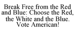 BREAK FREE FROM THE RED AND BLUE: CHOOSE THE RED, THE WHITE AND THE BLUE. VOTE AMERICAN! trademark