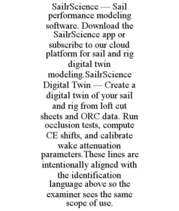 SAILRSCIENCE — SAIL PERFORMANCE MODELING SOFTWARE. DOWNLOAD THE SAILRSCIENCE APP OR SUBSCRIBE TO OUR CLOUD PLATFORM FOR SAIL AND RIG DIGITAL TWIN MODELING.SAILRSCIENCE DIGITAL TWIN — CREATE A DIGITAL TWIN OF YOUR SAIL AND RIG FROM LOFT CUT SHEETS AND ORC DATA. RUN OCCLUSION TESTS, COMPUTE CE SHIFTS, AND CALIBRATE WAKE ATTENUATION PARAMETERS.THESE LINES ARE INTENTIONALLY ALIGNED WITH THE IDENTIFICATION LANGUAGE ABOVE SO THE EXAMINER SEES THE SAME SCOPE OF USE. trademark
