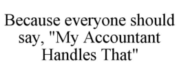 BECAUSE EVERYONE SHOULD SAY, "MY ACCOUNTANT HANDLES THAT" trademark